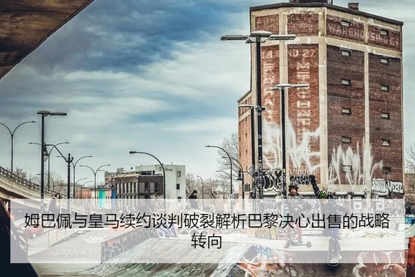 姆巴佩与皇马续约谈判破裂解析巴黎决心出售的战略转向
