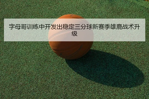 字母哥训练中开发出稳定三分球新赛季雄鹿战术升级